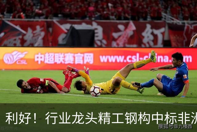 利好！行业龙头精工钢构中标非洲首富丹格特旗下项目，建成后将坐拥一项“东非最大”头衔